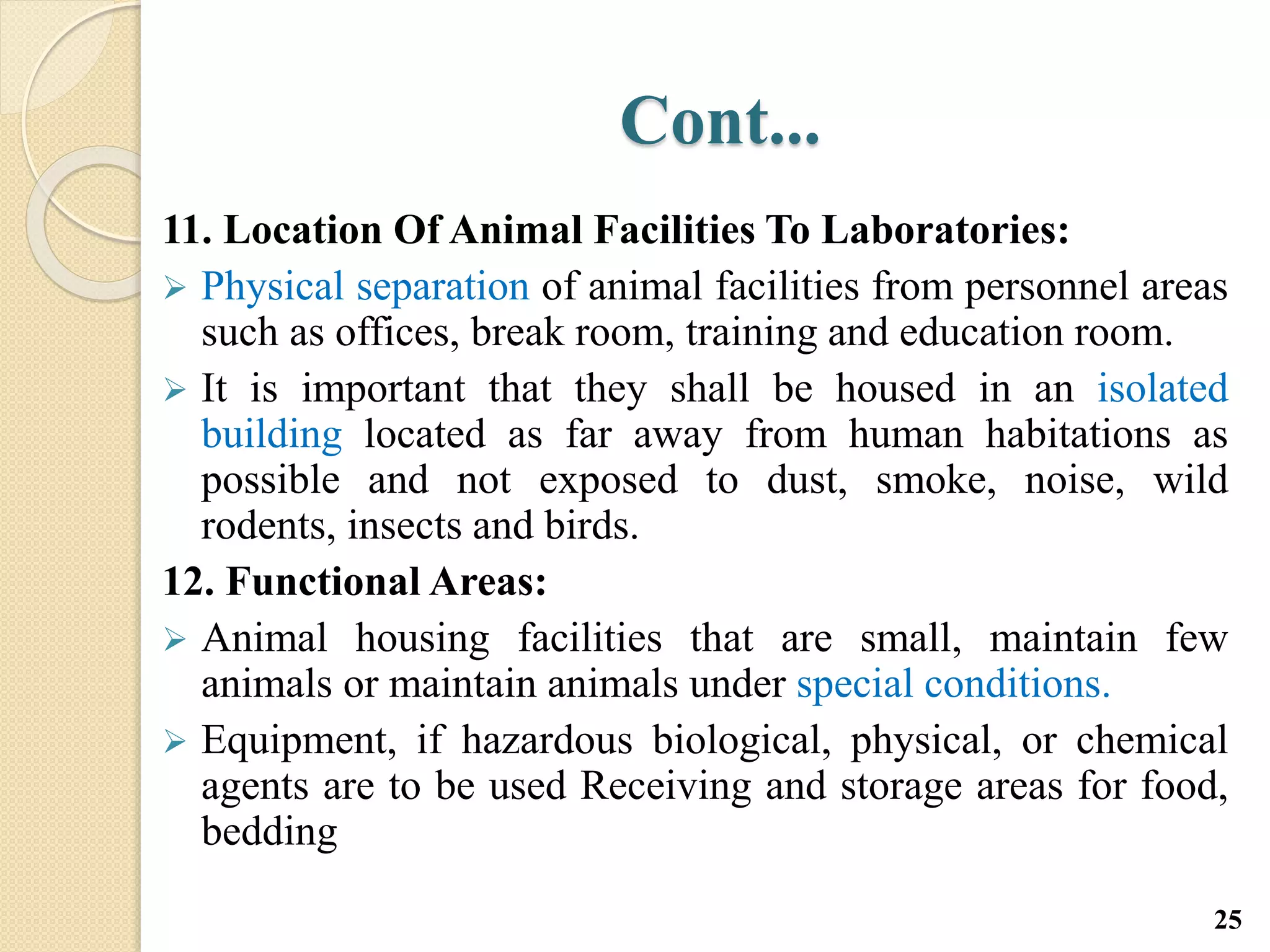 Cont...
11. Location Of Animal Facilities To Laboratories:
 Physical separation of animal facilities from personnel areas
such as offices, break room, training and education room.
 It is important that they shall be housed in an isolated
building located as far away from human habitations as
possible and not exposed to dust, smoke, noise, wild
rodents, insects and birds.
12. Functional Areas:
 Animal housing facilities that are small, maintain few
animals or maintain animals under special conditions.
 Equipment, if hazardous biological, physical, or chemical
agents are to be used Receiving and storage areas for food,
bedding
25
 