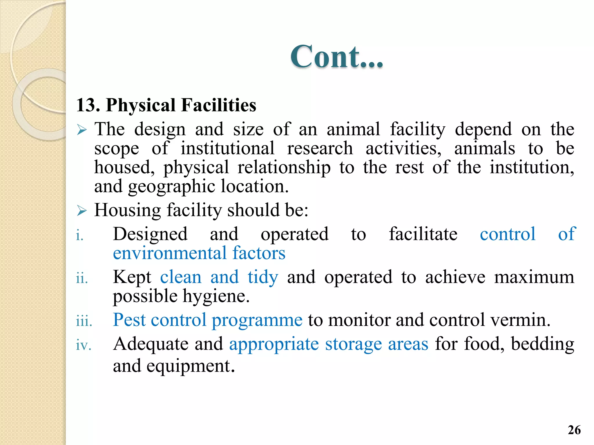 Cont...
13. Physical Facilities
 The design and size of an animal facility depend on the
scope of institutional research activities, animals to be
housed, physical relationship to the rest of the institution,
and geographic location.
 Housing facility should be:
i. Designed and operated to facilitate control of
environmental factors
ii. Kept clean and tidy and operated to achieve maximum
possible hygiene.
iii. Pest control programme to monitor and control vermin.
iv. Adequate and appropriate storage areas for food, bedding
and equipment.
26
 