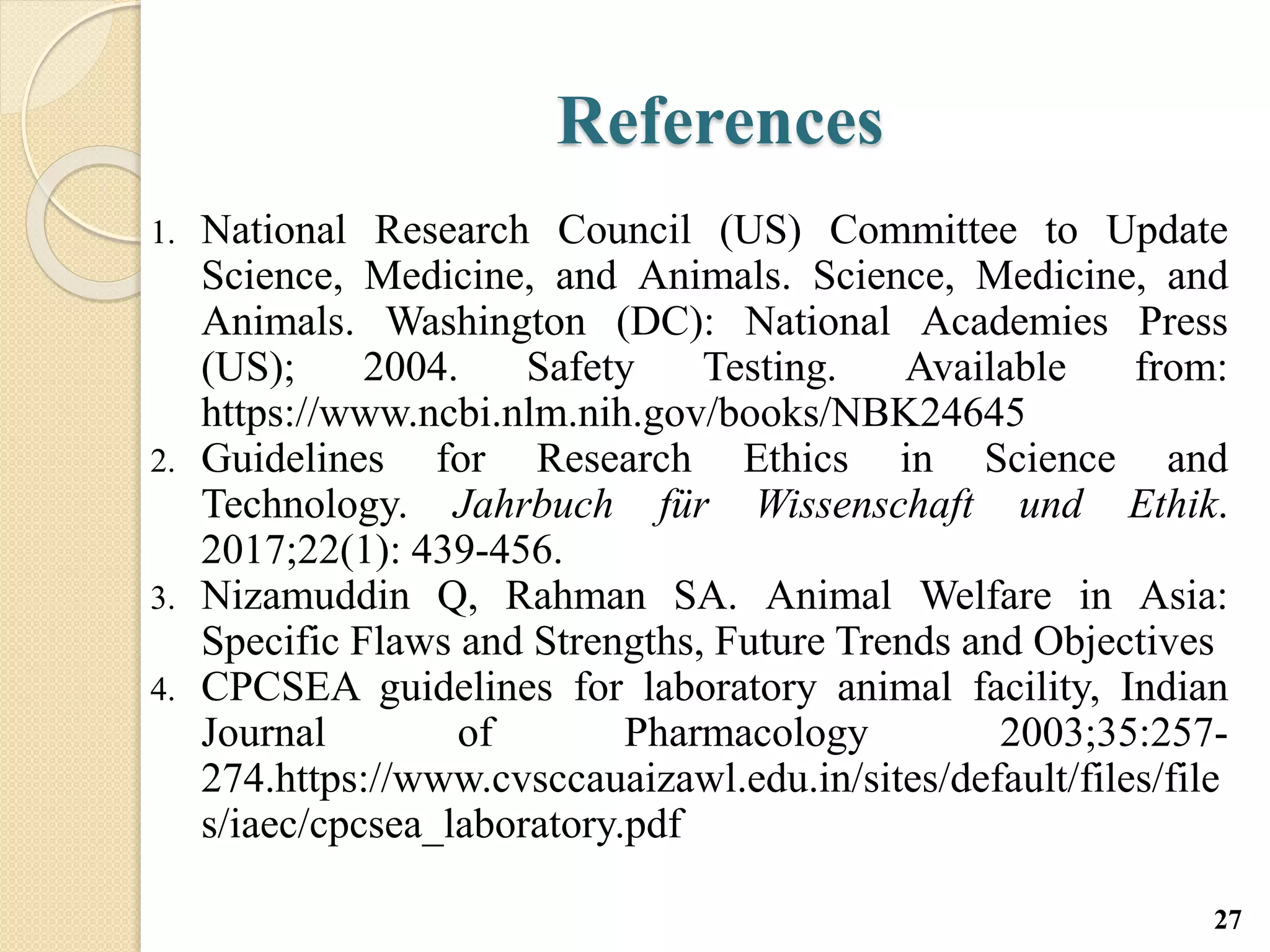 References
1. National Research Council (US) Committee to Update
Science, Medicine, and Animals. Science, Medicine, and
Animals. Washington (DC): National Academies Press
(US); 2004. Safety Testing. Available from:
https://www.ncbi.nlm.nih.gov/books/NBK24645
2. Guidelines for Research Ethics in Science and
Technology. Jahrbuch für Wissenschaft und Ethik.
2017;22(1): 439-456.
3. Nizamuddin Q, Rahman SA. Animal Welfare in Asia:
Specific Flaws and Strengths, Future Trends and Objectives
4. CPCSEA guidelines for laboratory animal facility, Indian
Journal of Pharmacology 2003;35:257-
274.https://www.cvsccauaizawl.edu.in/sites/default/files/file
s/iaec/cpcsea_laboratory.pdf
27
 