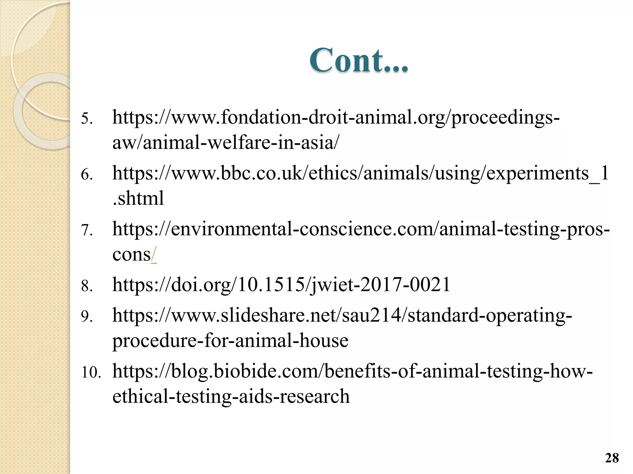 Cont...
5. https://www.fondation-droit-animal.org/proceedings-
aw/animal-welfare-in-asia/
6. https://www.bbc.co.uk/ethics/animals/using/experiments_1
.shtml
7. https://environmental-conscience.com/animal-testing-pros-
cons/
8. https://doi.org/10.1515/jwiet-2017-0021
9. https://www.slideshare.net/sau214/standard-operating-
procedure-for-animal-house
10. https://blog.biobide.com/benefits-of-animal-testing-how-
ethical-testing-aids-research
28
 