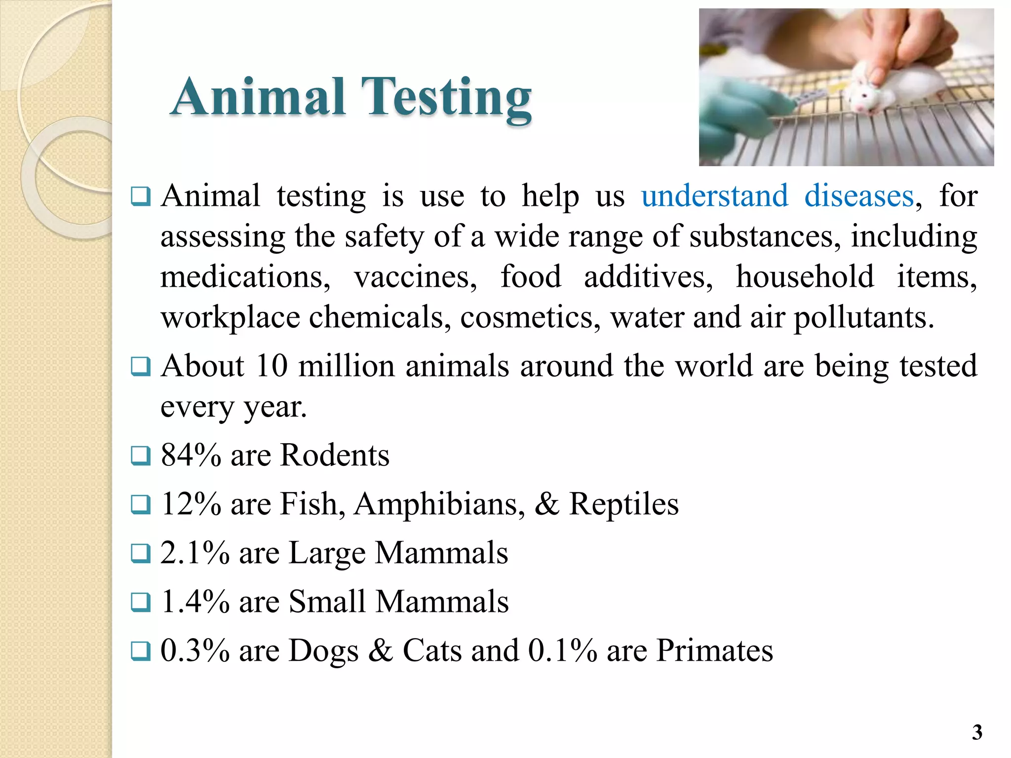 Animal Testing
 Animal testing is use to help us understand diseases, for
assessing the safety of a wide range of substances, including
medications, vaccines, food additives, household items,
workplace chemicals, cosmetics, water and air pollutants.
 About 10 million animals around the world are being tested
every year.
 84% are Rodents
 12% are Fish, Amphibians, & Reptiles
 2.1% are Large Mammals
 1.4% are Small Mammals
 0.3% are Dogs & Cats and 0.1% are Primates
3
 