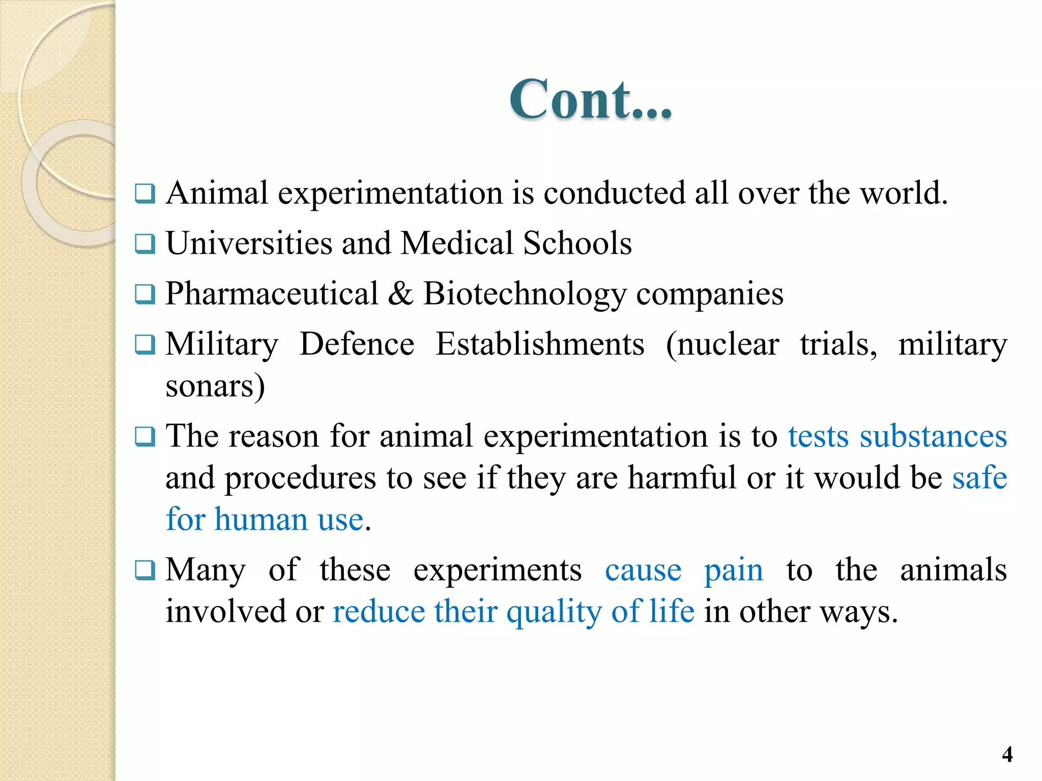 Cont...
 Animal experimentation is conducted all over the world.
 Universities and Medical Schools
 Pharmaceutical & Biotechnology companies
 Military Defence Establishments (nuclear trials, military
sonars)
 The reason for animal experimentation is to tests substances
and procedures to see if they are harmful or it would be safe
for human use.
 Many of these experiments cause pain to the animals
involved or reduce their quality of life in other ways.
4
 