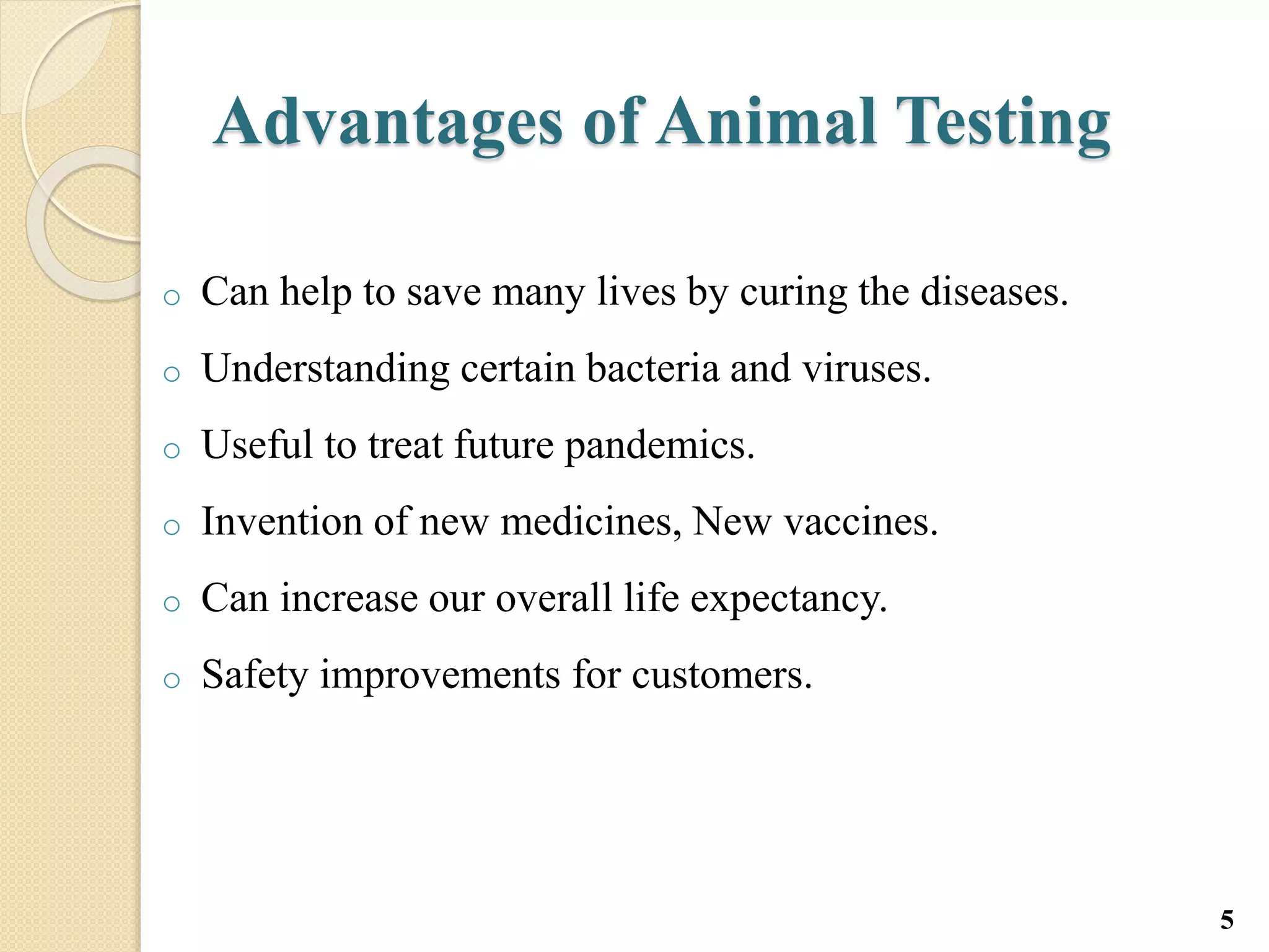 Advantages of Animal Testing
o Can help to save many lives by curing the diseases.
o Understanding certain bacteria and viruses.
o Useful to treat future pandemics.
o Invention of new medicines, New vaccines.
o Can increase our overall life expectancy.
o Safety improvements for customers.
5
 