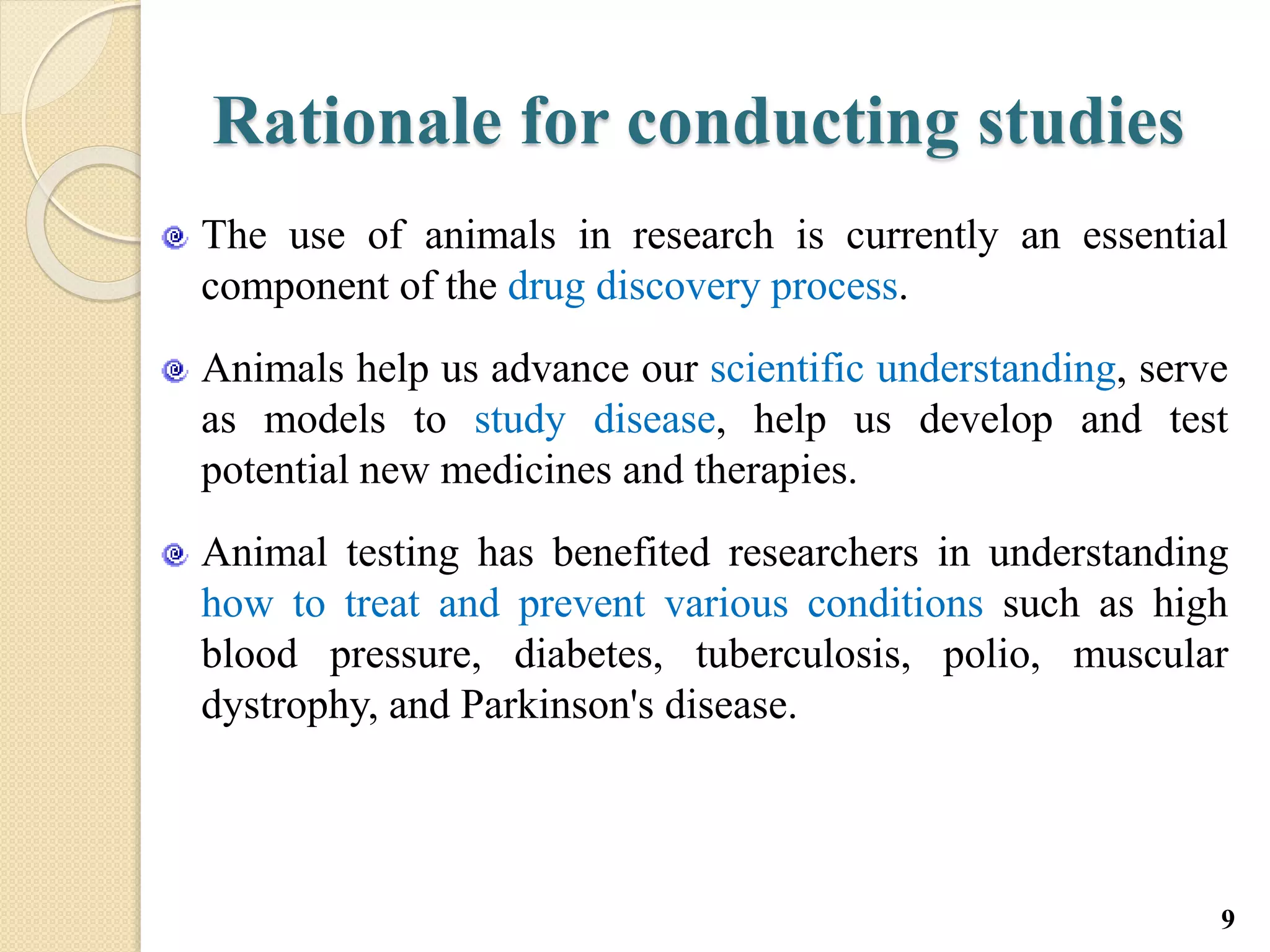 Rationale for conducting studies
The use of animals in research is currently an essential
component of the drug discovery process.
Animals help us advance our scientific understanding, serve
as models to study disease, help us develop and test
potential new medicines and therapies.
Animal testing has benefited researchers in understanding
how to treat and prevent various conditions such as high
blood pressure, diabetes, tuberculosis, polio, muscular
dystrophy, and Parkinson's disease.
9
 