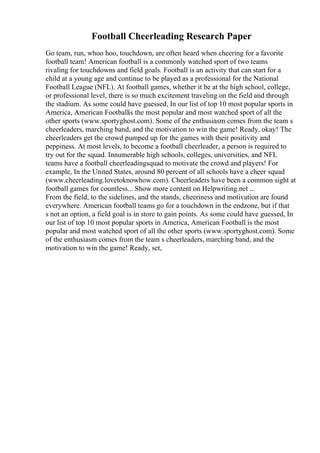 Football Cheerleading Research Paper
Go team, run, whoo hoo, touchdown, are often heard when cheering for a favorite
football team! American football is a commonly watched sport of two teams
rivaling for touchdowns and field goals. Football is an activity that can start for a
child at a young age and continue to be played as a professional for the National
Football League (NFL). At football games, whether it be at the high school, college,
or professional level, there is so much excitement traveling on the field and through
the stadium. As some could have guessed, In our list of top 10 most popular sports in
America, American Footballis the most popular and most watched sport of all the
other sports (www.sportyghost.com). Some of the enthusiasm comes from the team s
cheerleaders, marching band, and the motivation to win the game! Ready, okay! The
cheerleaders get the crowd pumped up for the games with their positivity and
peppiness. At most levels, to become a football cheerleader, a person is required to
try out for the squad. Innumerable high schools, colleges, universities, and NFL
teams have a football cheerleadingsquad to motivate the crowd and players! For
example, In the United States, around 80 percent of all schools have a cheer squad
(www.cheerleading.lovetoknowhow.com). Cheerleaders have been a common sight at
football games for countless... Show more content on Helpwriting.net ...
From the field, to the sidelines, and the stands, cheeriness and motivation are found
everywhere. American football teams go for a touchdown in the endzone, but if that
s not an option, a field goal is in store to gain points. As some could have guessed, In
our list of top 10 most popular sports in America, American Football is the most
popular and most watched sport of all the other sports (www.sportyghost.com). Some
of the enthusiasm comes from the team s cheerleaders, marching band, and the
motivation to win the game! Ready, set,
 