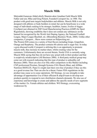 Muscle Milk
Malyndah Gunawan Abdul afeefy Shamim akter Jonathan Faith Muscle Milk
Father and son; Mike and Greg Pickett, Founded Cytosport Inc. in 1988. The
product with good taste targets bodybuilders and athletes. Muscle Milk is not only
designed with athletes or body builders in mind, but can be beneficiary to a wide
range of individuals seeking to be stronger, healthier, leaner, livelier or bigger.
CytoSport just obtained its NSF Good Manufacturing Practices (GMP) for Sport
Registration, showing credibility that it does not contain any substances on the
banned list recognized by the World Anti Doping Agency, the National Football
League, Major League Baseball, etc. (Bloomberg Business Week, 2008). Unlike other
companies, Cytosport... Show more content on Helpwriting.net ...
The Protein H20 comes in a variety of fruit flavors including Grape, Grapefruit,
Orange and Raspberry. The product contains 60 calories and is sugar free. In today
s gym obsessed world, Cytosport is utilizing this is an opportunity to promote
muscle milk, thus increase its market share, whilst creating value for the
customers. Unfortunately there are several threats, Nestle USA is currently suing
Muscle Milk saying that they do not have any actual milk in their product and that
is eceptively misdescriptive (All Business 2008). A third party medical group may
come out with research indicating that this type of product is unhealthy (all
Business 2008). There are also over fifty other competitors in this Market including
CNP professional Proslam, Strength Systems USA Muscle Blast, and AllMax
Nutrition ISOFLEX. Pepsi Co might start their own line of product if they see this
as a good revenue line That can also be a threat. Future FDA regulations on the
product may cause us to cease operations. SO Strategy, we use strengths to take
advantage of opportunities Use of their efficient R amp;D team to develop new
products quickly to respond to new distribution channels demands. We also use of
experience and knowledge to create and address the specific needs of new segments
of the market. Ex. Female athletes and children. WO Strategy, overcoming
weaknesses by
 