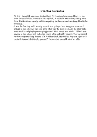 Proactive Narrative
At first I thought I was going to stay there. At Overton elementary. However my
mom s work decided to move us to Appleton, Wisconsin. Me and my family have
done this five times already and it was getting hard on me and my sister. I had to be
proactive.
It was the first day and I already knew it was going to be a long year. As soon I
arrived to this school, I was sent up to what was the class room. All the other kids
were outside and playing on the playground. After recess was lunch. I didn t know
anyone at this school so I picked an empty table and sat by myself. This kid named
Andrew began to sit by me and talk to me at lunch. He insisted why don t you sit at
our table instead of sitting by yourself? I responded ok and I sat at his table
 