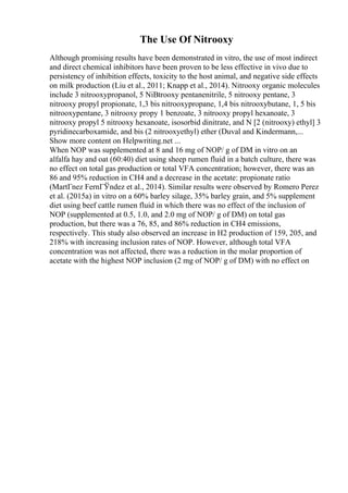The Use Of Nitrooxy
Although promising results have been demonstrated in vitro, the use of most indirect
and direct chemical inhibitors have been proven to be less effective in vivo due to
persistency of inhibition effects, toxicity to the host animal, and negative side effects
on milk production (Liu et al., 2011; Knapp et al., 2014). Nitrooxy organic molecules
include 3 nitrooxypropanol, 5 NiВtrooxy pentanenitrile, 5 nitrooxy pentane, 3
nitrooxy propyl propionate, 1,3 bis nitrooxypropane, 1,4 bis nitrooxybutane, 1, 5 bis
nitrooxypentane, 3 nitrooxy propy 1 benzoate, 3 nitrooxy propyl hexanoate, 3
nitrooxy propyl 5 nitrooxy hexanoate, isosorbid dinitrate, and N [2 (nitrooxy) ethyl] 3
pyridinecarboxamide, and bis (2 nitrooxyethyl) ether (Duval and Kindermann,...
Show more content on Helpwriting.net ...
When NOP was supplemented at 8 and 16 mg of NOP/ g of DM in vitro on an
alfalfa hay and oat (60:40) diet using sheep rumen fluid in a batch culture, there was
no effect on total gas production or total VFA concentration; however, there was an
86 and 95% reduction in CH4 and a decrease in the acetate: propionate ratio
(MartГnez FernГЎndez et al., 2014). Similar results were observed by Romero Perez
et al. (2015a) in vitro on a 60% barley silage, 35% barley grain, and 5% supplement
diet using beef cattle rumen fluid in which there was no effect of the inclusion of
NOP (supplemented at 0.5, 1.0, and 2.0 mg of NOP/ g of DM) on total gas
production, but there was a 76, 85, and 86% reduction in CH4 emissions,
respectively. This study also observed an increase in H2 production of 159, 205, and
218% with increasing inclusion rates of NOP. However, although total VFA
concentration was not affected, there was a reduction in the molar proportion of
acetate with the highest NOP inclusion (2 mg of NOP/ g of DM) with no effect on
 