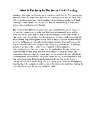 What Is The Irony In The Secret Life Of Santiago
For eighty four days, old Santiago has not caught a single fish. At first a young boy,
Manolin, shared his bad fortune, but after the fortieth luckless day, the boy s father
tells his son to go in another boat. From that time on, Santiago works alone. Each
morning he rows his skiff out into the Gulf Stream, where the big fish are. Each
evening he comes home empty handed.
The boy loves the old fisherman and pities him. When Manolin has no money of
his own, he begs or steals to make sure that Santiago has enough to eat and has
fresh baits for his lines. The old man accepts his kindness with a humility that is
like a quiet kind of pride. Over their evening meals of rice or black beans, they talk
about the fish they had caught in luckier times or about American baseball and the
great Joe DiMaggio. At night, alone in his shack, Santiago dreams of lions on the
beaches of Africa, where he had gone on a sailing ship years before. He no longer
dreams of his dead wife. ... Show more content on Helpwriting.net ...
After leaving the smell of land behind him, he sets his lines. Two of his baits are
fresh tunas the boy had given him, as well as sardines to cover his hooks. The
lines sink straight down into deep dark water. As the sun rises, he sees other boats
in toward shore, which is only a low green line on the sea. A hovering man of war
bird shows him where dolphins are chasing some flying fish, but the school is
moving too fast and is too far away. The bird circles again. This time Santiago sees
tuna leaping in the sunlight. A small one takes the hook on his stern line. Hauling the
quivering fish aboard, the old man thinks it a good
 