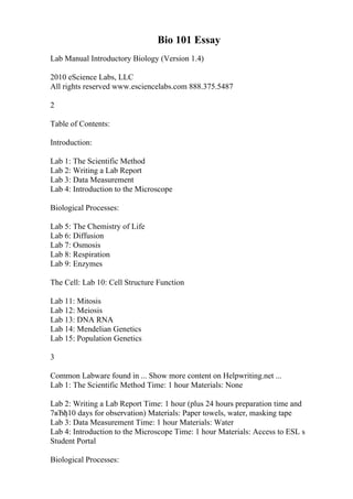 Bio 101 Essay
Lab Manual Introductory Biology (Version 1.4)
2010 eScience Labs, LLC
All rights reserved www.esciencelabs.com 888.375.5487
2
Table of Contents:
Introduction:
Lab 1: The Scientific Method
Lab 2: Writing a Lab Report
Lab 3: Data Measurement
Lab 4: Introduction to the Microscope
Biological Processes:
Lab 5: The Chemistry of Life
Lab 6: Diffusion
Lab 7: Osmosis
Lab 8: Respiration
Lab 9: Enzymes
The Cell: Lab 10: Cell Structure Function
Lab 11: Mitosis
Lab 12: Meiosis
Lab 13: DNA RNA
Lab 14: Mendelian Genetics
Lab 15: Population Genetics
3
Common Labware found in ... Show more content on Helpwriting.net ...
Lab 1: The Scientific Method Time: 1 hour Materials: None
Lab 2: Writing a Lab Report Time: 1 hour (plus 24 hours preparation time and
7вЂђ10 days for observation) Materials: Paper towels, water, masking tape
Lab 3: Data Measurement Time: 1 hour Materials: Water
Lab 4: Introduction to the Microscope Time: 1 hour Materials: Access to ESL s
Student Portal
Biological Processes:
 