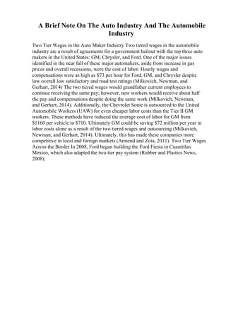 A Brief Note On The Auto Industry And The Automobile
Industry
Two Tier Wages in the Auto Maker Industry Two tiered wages in the automobile
industry are a result of agreements for a government bailout with the top three auto
makers in the United States: GM, Chrysler, and Ford. One of the major issues
identified in the near fall of these major automakers, aside from increase in gas
prices and overall recessions, were the cost of labor. Hourly wages and
compensations were as high as $73 per hour for Ford, GM, and Chrysler despite
low overall low satisfactory and road test ratings (Milkovich, Newman, and
Gerhart, 2014) The two tiered wages would grandfather current employees to
continue receiving the same pay; however, new workers would receive about half
the pay and compensations despite doing the same work (Milkovich, Newman,
and Gerhart, 2014). Additionally, the Chevrolet Sonic is outsourced to the United
Automobile Workers (UAW) for even cheaper labor costs than the Tier II GM
workers. These methods have reduced the average cost of labor for GM from
$1160 per vehicle to $710. Ultimately GM could be saving $72 million per year in
labor costs alone as a result of the two tiered wages and outsourcing (Milkovich,
Newman, and Gerhart, 2014). Ultimately, this has made these companies more
competitive in local and foreign markets (Armend and Zoia, 2011). Two Tier Wages
Across the Border In 2008, Ford began building the Ford Fiesta in Cuautitlan
Mexico, which also adapted the two tier pay system (Rubber and Plastics News,
2008).
 