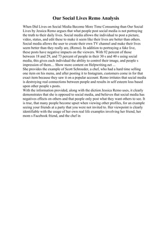 Our Social Lives Remo Analysis
When Did Lives on Social Media Become More Time Consuming than Our Social
Lives by Jessica Remo argues that what people post social media is not portraying
the truth to their daily lives. Social media allows the individual to post a picture,
video, status, and edit these to make it seem like their lives are better than others.
Social media allows the user to create their own TV channel and make their lives
seem better than they really are, (Remo). In addition to portraying a fake live,
these posts have negative impacts on the viewers. With 92 percent of those
between 18 and 29, and 73 percent of people in their 30 s and 40 s using social
media, this gives each individual the ability to control their image, and people s
impression of them.... Show more content on Helpwriting.net ...
She provides the example of Scott Schroeder, a chef, who had a hard time selling
one item on his menu, and after posting it to Instagram, customers come in for that
exact item because they saw it on a popular account. Remo irritates that social media
is destroying real connections between people and results in self esteem loss based
upon other people s posts.
With the information provided, along with the diction Jessica Remo uses, it clearly
demonstrates that she is opposed to social media, and believes that social media has
negatives effects on others and that people only post what they want others to see. It
is true, that many people become upset when viewing other profiles, for an example
seeing your friends at a party that you were not invited to. Her viewpoint is clearly
identifiable with the usage of her own real life examples involving her friend, her
mom s Facebook friend, and the chef in
 
