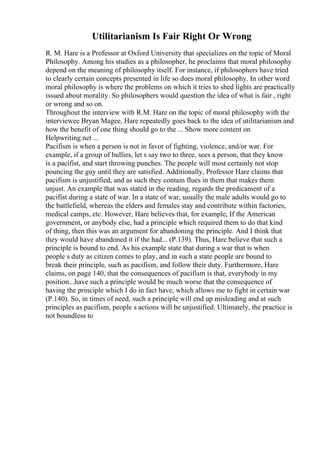 Utilitarianism Is Fair Right Or Wrong
R. M. Hare is a Professor at Oxford University that specializes on the topic of Moral
Philosophy. Among his studies as a philosopher, he proclaims that moral philosophy
depend on the meaning of philosophy itself. For instance, if philosophers have tried
to clearly certain concepts presented in life so does moral philosophy. In other word
moral philosophy is where the problems on which it tries to shed lights are practically
issued about morality. So philosophers would question the idea of what is fair , right
or wrong and so on.
Throughout the interview with R.M. Hare on the topic of moral philosophy with the
interviewee Bryan Magee, Hare repeatedly goes back to the idea of utilitarianism and
how the benefit of one thing should go to the ... Show more content on
Helpwriting.net ...
Pacifism is when a person is not in favor of fighting, violence, and/or war. For
example, if a group of bullies, let s say two to three, sees a person, that they know
is a pacifist, and start throwing punches. The people will most certainly not stop
pouncing the guy until they are satisfied. Additionally, Professor Hare claims that
pacifism is unjustified, and as such they contain flues in them that makes them
unjust. An example that was stated in the reading, regards the predicament of a
pacifist during a state of war. In a state of war, usually the male adults would go to
the battlefield, whereas the elders and females stay and contribute within factories,
medical camps, etc. However, Hare believes that, for example, If the American
government, or anybody else, had a principle which required them to do that kind
of thing, then this was an argument for abandoning the principle. And I think that
they would have abandoned it if the had... (P.139). Thus, Hare believe that such a
principle is bound to end. As his example state that during a war that is when
people s duty as citizen comes to play, and in such a state people are bound to
break their principle, such as pacifism, and follow their duty. Furthermore, Hare
claims, on page 140, that the consequences of pacifism is that, everybody in my
position...have such a principle would be much worse that the consequence of
having the principle which I do in fact have, which allows me to fight in certain war
(P.140). So, in times of need, such a principle will end up misleading and at such
principles as pacifism, people s actions will be unjustified. Ultimately, the practice is
not boundless to
 