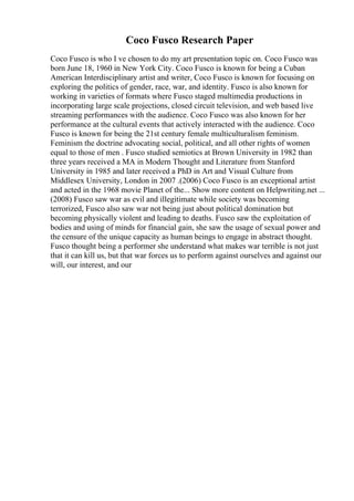 Coco Fusco Research Paper
Coco Fusco is who I ve chosen to do my art presentation topic on. Coco Fusco was
born June 18, 1960 in New York City. Coco Fusco is known for being a Cuban
American Interdisciplinary artist and writer, Coco Fusco is known for focusing on
exploring the politics of gender, race, war, and identity. Fusco is also known for
working in varieties of formats where Fusco staged multimedia productions in
incorporating large scale projections, closed circuit television, and web based live
streaming performances with the audience. Coco Fusco was also known for her
performance at the cultural events that actively interacted with the audience. Coco
Fusco is known for being the 21st century female multiculturalism feminism.
Feminism the doctrine advocating social, political, and all other rights of women
equal to those of men . Fusco studied semiotics at Brown University in 1982 than
three years received a MA in Modern Thought and Literature from Stanford
University in 1985 and later received a PhD in Art and Visual Culture from
Middlesex University, London in 2007 .(2006) Coco Fusco is an exceptional artist
and acted in the 1968 movie Planet of the... Show more content on Helpwriting.net ...
(2008) Fusco saw war as evil and illegitimate while society was becoming
terrorized, Fusco also saw war not being just about political domination but
becoming physically violent and leading to deaths. Fusco saw the exploitation of
bodies and using of minds for financial gain, she saw the usage of sexual power and
the censure of the unique capacity as human beings to engage in abstract thought.
Fusco thought being a performer she understand what makes war terrible is not just
that it can kill us, but that war forces us to perform against ourselves and against our
will, our interest, and our
 