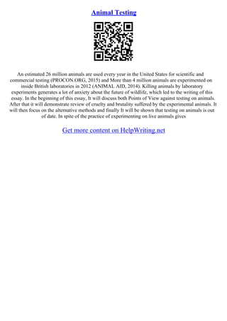 Animal Testing
An estimated 26 million animals are used every year in the United States for scientific and
commercial testing (PROCON.ORG, 2015) and More than 4 million animals are experimented on
inside British laboratories in 2012 (ANIMAL AID, 2014). Killing animals by laboratory
experiments generates a lot of anxiety about the future of wildlife, which led to the writing of this
essay. In the beginning of this essay, It will discuss both Points of View against testing on animals.
After that it will demonstrate review of cruelty and brutality suffered by the experimental animals. It
will then focus on the alternative methods and finally It will be shown that testing on animals is out
of date. In spite of the practice of experimenting on live animals gives
Get more content on HelpWriting.net
 