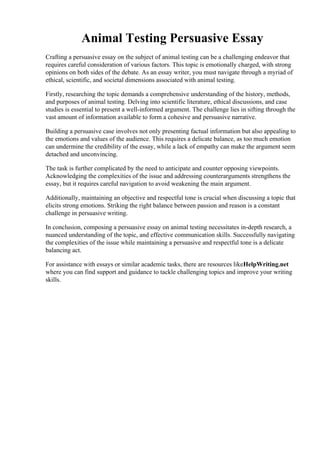 Animal Testing Persuasive Essay
Crafting a persuasive essay on the subject of animal testing can be a challenging endeavor that
requires careful consideration of various factors. This topic is emotionally charged, with strong
opinions on both sides of the debate. As an essay writer, you must navigate through a myriad of
ethical, scientific, and societal dimensions associated with animal testing.
Firstly, researching the topic demands a comprehensive understanding of the history, methods,
and purposes of animal testing. Delving into scientific literature, ethical discussions, and case
studies is essential to present a well-informed argument. The challenge lies in sifting through the
vast amount of information available to form a cohesive and persuasive narrative.
Building a persuasive case involves not only presenting factual information but also appealing to
the emotions and values of the audience. This requires a delicate balance, as too much emotion
can undermine the credibility of the essay, while a lack of empathy can make the argument seem
detached and unconvincing.
The task is further complicated by the need to anticipate and counter opposing viewpoints.
Acknowledging the complexities of the issue and addressing counterarguments strengthens the
essay, but it requires careful navigation to avoid weakening the main argument.
Additionally, maintaining an objective and respectful tone is crucial when discussing a topic that
elicits strong emotions. Striking the right balance between passion and reason is a constant
challenge in persuasive writing.
In conclusion, composing a persuasive essay on animal testing necessitates in-depth research, a
nuanced understanding of the topic, and effective communication skills. Successfully navigating
the complexities of the issue while maintaining a persuasive and respectful tone is a delicate
balancing act.
For assistance with essays or similar academic tasks, there are resources likeHelpWriting.net
where you can find support and guidance to tackle challenging topics and improve your writing
skills.
Animal Testing Persuasive EssayAnimal Testing Persuasive Essay
 