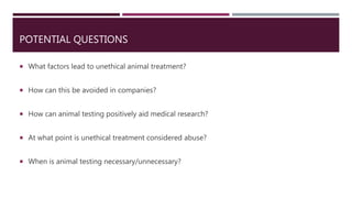 POTENTIAL QUESTIONS
 What factors lead to unethical animal treatment?
 How can this be avoided in companies?
 How can animal testing positively aid medical research?
 At what point is unethical treatment considered abuse?
 When is animal testing necessary/unnecessary?
 
