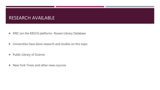 RESEARCH AVAILABLE
 ERIC (on the EBSCO platform)- Rowan Library Database
 Universities have done research and studies on this topic
 Public Library of Science
 New York Times and other news sources
 