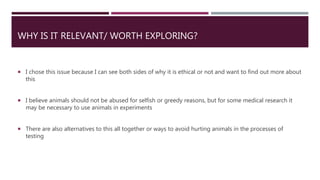 WHY IS IT RELEVANT/ WORTH EXPLORING?
 I chose this issue because I can see both sides of why it is ethical or not and want to find out more about
this
 I believe animals should not be abused for selfish or greedy reasons, but for some medical research it
may be necessary to use animals in experiments
 There are also alternatives to this all together or ways to avoid hurting animals in the processes of
testing
 