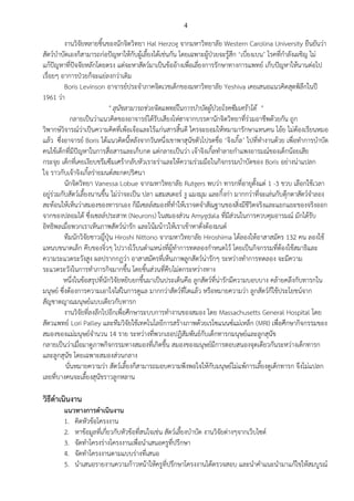 4
งานวิจัยหลายชิ้นของนักจิตวิทยา Hal Herzog จากมหาวิทยาลัย Western Carolina University ยืนยันว่า
สัตว์บาบัดเองก็สามารถก่อปัญหาให้กับผู้เลี้ยงได้เช่นกัน โดยเฉพาะผู้ป่วยจะรู้สึก ‘เบี่ยงเบน’ โรคที่กาลังเผชิญ ไม่
แก้ปัญหาที่ปัจจัยหลักโดยตรง แต่จะหาสัตว์มาเป็นข้ออ้างเพื่อเลี่ยงการรักษาทางการแพทย์ เก็บปัญหาให้นานต่อไป
เรื่อยๆ อาการป่วยก็จะแย่ลงกว่าเดิม
Boris Levinson อาจารย์ประจาภาคจิตเวชเด็กของมหาวิทยาลัย Yeshiva เคยเสนอแนวคิดสุดพิลึกในปี
1961 ว่า
" สุนัขสามารถช่วยจิตแพทย์ในการบาบัดผู้ป่วยโรคซึมเศร้าได้ "
กลายเป็นว่าแนวคิดของอาจารย์ได้รับเสียงโห่ฮาจากบรรดานักจิตวิทยาที่ร่วมอาชีพด้วยกัน ถูก
วิพากษ์วิจารณ์ว่าเป็นความคิดที่เพ้อเจ้อและไร้แก่นสารสิ้นดี ใครจะยอมให้หมามารักษาแทนคน โอ้ย ไม่ต้องเรียนหมอ
แล้ว ซึ่งอาจารย์ Boris ได้แนวคิดนี้หลังจากวันหนึ่งเขาพาสุนัขตัวโปรดชื่อ ‘จิงเกิ้ล’ ไปที่ทางานด้วย เพื่อทาการบาบัด
คนไข้เด็กที่มีปัญหาในการสื่อสารและเก็บกด แต่กลายเป็นว่า เจ้าจิงเกิ้ลทาลายกาแพงอารมณ์ของเด็กน้อยเสีย
กระจุย เด็กที่เคยเงียบขรึมซึมเศร้ากลับหัวเราะร่าและให้ความร่วมมือในกิจกรรมบาบัดของ Boris อย่างน่าแปลก
ใจ ราวกับเจ้าจิงเกิ้ลร่ายมนต์สะกดปริศนา
นักจิตวิทยา Vanessa Lobue จากมหาวิทยาลัย Rutgers พบว่า ทารกที่อายุตั้งแต่ 1 -3 ขวบ เลือกใช้เวลา
อยู่ร่วมกับสัตว์เลี้ยงนานขึ้น ไม่ว่าจะเป็น ปลา แฮมสเตอร์ งู แมงมุม และกิ้งก่า มากกว่าที่จะเล่นกับตุ๊กตาสัตว์จาลอง
สะท้อนให้เห็นว่าสมองของทารกเอง ก็มีเซลล์สมองที่ทาให้เราจดจาสัณฐานของสิ่งมีชีวิตจริงและแยกแยะของจริงออก
จากของปลอมได้ ซึ่งเซลล์ประสาท (Neurons) ในสมองส่วน Amygdala ที่มีส่วนในการควบคุมอารมณ์ มักได้รับ
อิทธิพลเมื่อพวกเราเห็นภาพสัตว์น่ารัก และโน้มน้าวให้เราเข้าหาดั่งต้องมนต์
ทีมนักวิจัยชาวญี่ปุ่น Hiroshi Nittono จากมหาวิทยาลัย Hiroshima ได้ลองให้อาสาสมัคร 132 คน ลองใช้
แหนบขนาดเล็ก คีบของจิ๋วๆ ไปวางไว้บนตาแหน่งที่ผู้ทาการทดลองกาหนดไว้ โดยเป็นกิจกรรมที่ต้องใช้สมาธิและ
ความระแวดระวังสูง ผลปรากกฎว่า อาสาสมัครที่เห็นภาพลูกสัตว์น่ารักๆ ระหว่างทาการทดลอง จะมีความ
ระแวดระวังในการทาภารกิจมากขึ้น โดยชิ้นส่วนที่คีบไม่ตกระหว่างทาง
หนึ่งในข้อสรุปที่นักวิจัยหยิบยกขึ้นมาเป็นประเด็นคือ ลูกสัตว์ที่น่ารักมีความบอบบาง คล้ายคลึงกับทารกใน
มนุษย์ ซึ่งต้องการความเอาใจใส่ในการดูแล มากกว่าสัตว์ที่โตแล้ว หรือหมายความว่า ลูกสัตว์ก็ใช้ประโยชน์จาก
สัญชาตญาณมนุษย์แบบเดียวกับทารก
งานวิจัยที่ลงลึกไปอีกเพื่อศึกษาระบบการทางานของสมอง โดย Massachusetts General Hospital โดย
สัตวแพทย์ Lori Palley และทีมวิจัยใช้เทคโนโลยีการสร้างภาพด้วยเรโซแนนซ์แม่เหล็ก (MRI) เพื่อศึกษากิจกรรมของ
สมองของแม่มนุษย์จานวน 14 ราย ระหว่างที่พวกเธอปฏิสัมพันธ์กับเด็กทารกมนุษย์และลูกสุนัข
กลายเป็นว่าเมื่อมาดูภาพกิจกรรมทางสมองที่เกิดขึ้น สมองของมนุษย์มีการตอบสนองจุดเดียวกันระหว่างเด็กทารก
และลูกสุนัข โดยเฉพาะสมองส่วนกลาง
นั่นหมายความว่า สัตว์เลี้ยงก็สามารถมอบความพึงพอใจให้กับมนุษย์ไม่แพ้การเลี้ยงดูเด็กทารก จึงไม่แปลก
เลยที่บางคนจะเลี้ยงสุนัขราวลูกหลาน
วิธีดาเนินงาน
แนวทางการดาเนินงาน
1. คิดหัวข้อโครงงาน
2. หาข้อมูลที่เกี่ยวกับหัวข้อที่สนใจเช่น สัตว์เลี้ยงบาบัด งานวิจัยต่างๆจากเว็บไซต์
3. จัดทาโครงร่างโครงงานเพื่อนาเสนอครูที่ปรึกษา
4. จัดทาโครงงานตามแบบร่างที่เสนอ
5. นาเสนอรายงานความก้าวหน้าให้ครูที่ปรึกษาโครงงานได้ตรวจสอบ และนาคาแนะนามาแก้ไขให้สมบูรณ์
 