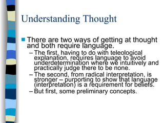 Understanding Thought There are two ways of getting at thought and both require language.  The first, having to do with teleological explanation, requires language to avoid underdetermination where we intuitively and practically judge there to be none.  The second, from radical interpretation, is stronger – purporting to show that language (interpretation) is a requirement for beliefs. But first, some preliminary concepts. 