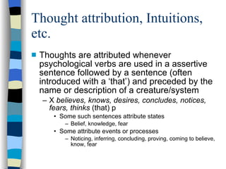 Thought attribution, Intuitions, etc.  Thoughts are attributed whenever psychological verbs are used in a assertive sentence followed by a sentence (often introduced with a ‘that’) and preceded by the name or description of a creature/system X  believes, knows, desires, concludes, notices, fears, thinks  (that) p Some such sentences attribute states  Belief, knowledge, fear Some attribute events or processes Noticing, inferring, concluding, proving, coming to believe, know, fear 