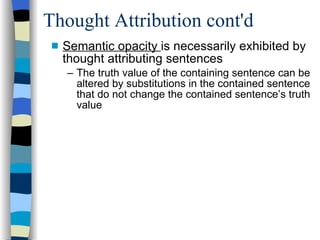 Thought Attribution cont'd Semantic opacity  is necessarily exhibited by thought attributing sentences The truth value of the containing sentence can be altered by substitutions in the contained sentence that do not change the contained sentence’s truth value 