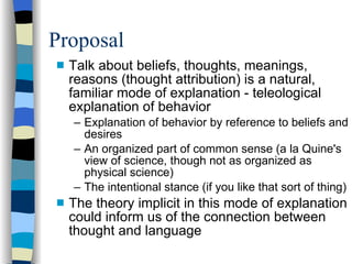 Proposal Talk about beliefs, thoughts, meanings, reasons (thought attribution) is a natural, familiar mode of explanation - teleological explanation of behavior Explanation of behavior by reference to beliefs and desires An organized part of common sense (a la Quine's view of science, though not as organized as physical science)‏ The intentional stance (if you like that sort of thing)‏ The theory implicit in this mode of explanation could inform us of the connection between thought and language 
