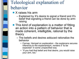 Teleological explanation of behavior X raises his arm  Explained by X's desire to signal a friend and X's belief that signaling a friend can be done by arm-raising This kind of explanation is a matter of fitting an action into a pattern of behavior that is made coherent, intelligible, rational by the theory The beliefs and desires adduced rationalize the behavior Carnap, Hempel on explanation - the explanans secures inference to the explanandum, renders it “to be expected” in some unspecified way “ If you had that belief and that desire, you would raise your arm, too.”  