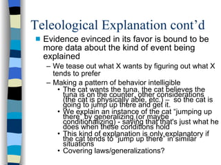 Teleological Explanation cont’d Evidence evinced in its favor is bound to be more data about the kind of event being explained We tease out what X wants by figuring out what X tends to prefer Making a pattern of behavior intelligible The cat wants the tuna, the cat believes the tuna is on the counter, other considerations (the cat is physically able, etc.) –  so the cat is going to jump up there and get it. We explain an instance of the cat “jumping up there” by generalizing (or maybe conditionalizing) - saying that that's just what he does when these conditions hold This kind of explanation is only explanatory if the cat tends to “jump up there” in similar situations Covering laws/generalizations? 
