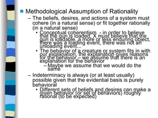 Methodological Assumption of Rationality The beliefs, desires, and actions of a system must cohere (in a natural sense) or fit together rationally (in a natural sense)‏ Conceptual coherentism  - in order to believe that the gun is loaded, X must believe that the gun is loadable, a more or less enduring object, there was a loading event, there was not an unloading event... The behavior of a creature or system fits in with our explanation, the explanation gives reasons for the behavior – we assume that there is an explanation for the behavior Maybe we assume that we would do the same Indeterminacy is always (or at least usually) possible given that the evidential basis is purely behavioral Different sets of beliefs and desires can make a given behavior (or set of behaviors) roughly rational (to be expected)‏ 