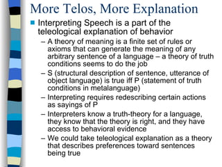 More Telos, More Explanation Interpreting Speech is a part of the teleological explanation of behavior A theory of meaning is a finite set of rules or axioms that can generate the meaning of any arbitrary sentence of a language – a theory of truth conditions seems to do the job S (structural description of sentence, utterance of object language) is true iff P (statement of truth conditions in metalanguage)‏ Interpreting requires redescribing certain actions as sayings of P Interpreters know a truth-theory for a language, they know that the theory is right, and they have access to behavioral evidence We could take teleological explanation as a theory that describes preferences toward sentences being true 