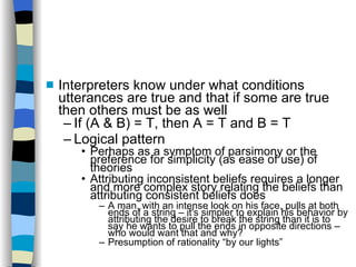 Interpreters know under what conditions utterances are true and that if some are true then others must be as well If (A & B) = T, then A = T and B = T Logical pattern Perhaps as a symptom of parsimony or the preference for simplicity (as ease of use) of theories Attributing inconsistent beliefs requires a longer and more complex story relating the beliefs than attributing consistent beliefs does A man, with an intense look on his face, pulls at both ends of a string – it's simpler to explain his behavior by attributing the desire to break the string than it is to say he wants to pull the ends in opposite directions – who would want that and why? Presumption of rationality “by our lights” 