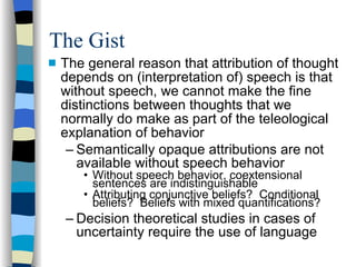 The Gist The general reason that attribution of thought depends on (interpretation of) speech is that without speech, we cannot make the fine distinctions between thoughts that we normally do make as part of the teleological explanation of behavior Semantically opaque attributions are not available without speech behavior Without speech behavior, coextensional sentences are indistinguishable Attributing conjunctive beliefs?  Conditional beliefs?  Beliefs with mixed quantifications? Decision theoretical studies in cases of uncertainty require the use of language 