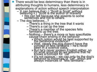 There would be less determinacy than there is in attributing thoughts to humans, less determinacy in explanations of action without speech interpretation X can believe that i.) “Scott is Scott” without believing ii.) “Scott is the author of Waverly” We can tell because she assents to some sentences and not to others. The dog believes...? There's a thing in the tree that it wants There's a cat up the tree There's a member of the species felis familiaris up the tree. Nothing – there's a more or less specifiable causal chain ending in the behavior Which option would be best supported by the behavioral evidence? Well, clearly the dog doesn't have the concept of felis familiaris – he's never been in a science class. But he's never spoken English either, so on what grounds do we assume that he knows a concept for “cat” It's not opaque – we can only tie the dog's behavior to instances of “cat”, which are always instances of “felis familiaris”. 