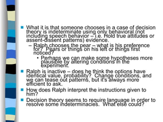 What it is that someone chooses in a case of decision theory is indeterminate using only behavioral (not including speech behavior – i.e. Hold true attitudes or assent-dissent patterns) evidence. Ralph chooses the pear – what is his preference for?  Pears or things on his left or things first noticed? Perhaps we can make some hypotheses more plausible by altering conditions in the experiment. Ralph is inactive – does he think the options have  identical value, probability?  Change conditions, and we can tease out patterns, but it's always more efficient to ask. How does Ralph interpret the instructions given to  him? Decision theory seems to require language in order to  resolve some indeterminacies.  What else could? 