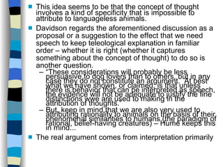 This idea seems to be that the concept of thought involves a kind of specificity that is impossible to attribute to languageless animals.  Davidson regards the aforementioned discussion as a proposal or a suggestion to the effect that we need speech to keep teleological explanation in familiar order – whether it is right (whether it captures something about the concept of thought) to do so is another question. “ These considerations will probably be less persuasive to dog lovers than to others, but in any case they do not constitute an argument.  At best what we have shown, or claimed, is that unless there is behavior that can be interpreted as speech, the evidence will not be adequate to justify the fine distinctions wwe are used to making in the attribution of thoughts.” But, keep in mind that we are also very used to attributing rationality to animals on the basis of their phenomenal similarities to humans (the paradigm of rational, belief-having creatures) – Hume keeps this in mind... The real argument comes from interpretation primarily 