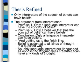 Thesis Refined Only interpreters of the speech of others can have beliefs. The argument from interpretation: Premise 1. Only a language interpreter can have the concept of belief. Premise 2. Only a behaver that has the concept of belief can have beliefs Conclusion. Only a language interpreter can have beliefs. *And getting us to the finish line:  Belief is essential to all kinds of thought – in a qualified way. So, only language interpreters (languaged as opposed to languageless creatures) can have any kinds of thought. 