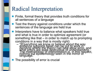 Radical Interpretation Finite, formal theory that provides truth conditions for all sentences of a language Test the theory against conditions under which the sentences of the language are held true Interpreters have to balance what speakers hold true and what is true in order to optimize agreement (or something like that – in order to match up to prompting conditions in a way that is mostly right)  “ [E]verything we know or believe about the way evidence supports belief can be put to work in deciding where the theory can best allow error, and what errors are least destructive of understanding.  The methodology of interpretation is, in this respect, nothing but epistemology seen in the mirror of language.” The possibility of error is crucial 