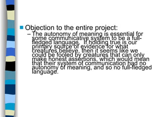 Objection to the entire project: The autonomy of meaning is essential for some communicative system to be a full-fledged language.  If holding true is our primary source of evidence for what creatures believe, then it seems like we could be fooled by creatures that can only make honest assertions, which would mean that their system of communication had no autonomy of meaning, and so no full-fledged language. 