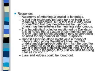 Response: Autonomy of meaning  is  crucial to language. A tool that  could only  be used for one thing is not meaning autonomous, but a tool that  is only  used for one thing but may nevertheless be used for others may nevertheless be meaning autonomous.  The hypothetical objector mentioned by Davidson fails to notice that a system of communication that  is  only used for honest assertion may nevertheless be used for any number of other  purposes. Honest assertion alone might yield a theory of interpretation along Davidson's lines, and this understandable speech behavior might be used for any number of other purposes even if we came up with it to interpret a bizarrely honest tribe. The tribe would  have a language, they just wouldn't be using it for all it's worth. Liars and kidders could be found out. 