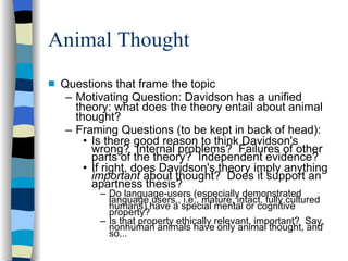 Animal Thought Questions that frame the topic Motivating Question: Davidson has a unified theory: what does the theory entail about animal thought? Framing Questions (to be kept in back of head): Is there good reason to think Davidson's wrong?  Internal problems?  Failures of other parts of the theory?  Independent evidence? If right, does Davidson's theory imply anything  important  about thought?  Does it support an apartness thesis? Do language-users (especially demonstrated language users,, i.e., mature, intact, fully cultured humans) have a special mental or cognitive property?  Is that property ethically relevant, important?  Say, nonhuman animals have only animal thought, and so... 