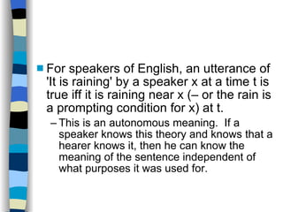 For speakers of English, an utterance of 'It is raining' by a speaker x at a time t is true iff it is raining near x (– or the rain is a prompting condition for x) at t. This is an autonomous meaning.  If a speaker knows this theory and knows that a hearer knows it, then he can know the meaning of the sentence independent of what purposes it was used for. 
