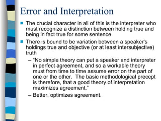 Error and Interpretation The crucial character in all of this is the interpreter who must recognize a distinction between holding true and being in fact true for some sentence There is bound to be variation between a speaker's holdings true and objective (or at least intersubjective) truth “ No simple theory can put a speaker and interpreter in perfect agreement, and so a workable theory must from time to time assume error on the part of one or the other.  The basic methodological precept is therefore, that a good theory of interpretation maximizes agreement.” Better, optimizes agreement. 