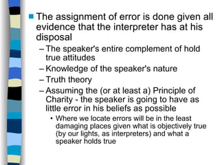 The assignment of error is done given all evidence that the interpreter has at his disposal The speaker's entire complement of hold true attitudes Knowledge of the speaker's nature Truth theory Assuming the (or at least a) Principle of Charity - the speaker is going to have as little error in his beliefs as possible Where we locate errors will be in the least damaging places given what is objectively true (by our lights, as interpreters) and what a speaker holds true 