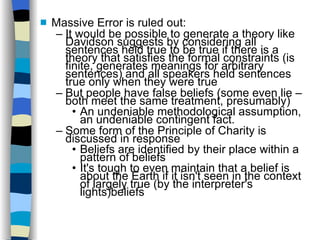 Massive Error is ruled out: It would be possible to generate a theory like Davidson suggests by considering all sentences held true to be true if there is a theory that satisfies the formal constraints (is finite, generates meanings for arbitrary sentences) and all speakers held sentences true only when they were true But people have false beliefs (some even lie – both meet the same treatment, presumably)‏ An undeniable methodological assumption, an undeniable contingent fact. Some form of the Principle of Charity is discussed in response Beliefs are identified by their place within a pattern of beliefs It's tough to even maintain that a belief is about the Earth if it isn't seen in the context of largely true (by the interpreter's lights)beliefs 