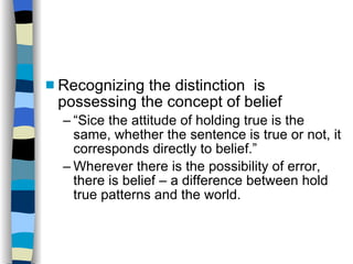 Recognizing the distinction  is possessing the concept of belief “ Sice the attitude of holding true is the same, whether the sentence is true or not, it corresponds directly to belief.” Wherever there is the possibility of error, there is belief – a difference between hold true patterns and the world. 