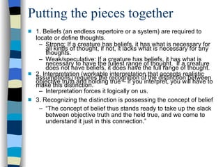 Putting the pieces together 1. Beliefs (an endless repertoire or a system) are required to locate or define thoughts. Strong: If a creature has beliefs, it has what is necessary for all kinds of thought, if not, it lacks what is necessary for any thoughts. Weak/speculative: If a creature has beliefs, it has what is necessary to have the fullest range of thought.  If a creature does not have beliefs, it does have the full range of thought. 2. Interpretation (workable interpretation that accepts realistic assumptions) requires the recognition of the distinction between objective truth and holding true – if you interpret, you will have to make this distinction. Interpretation forces it logically on us. 3. Recognizing the distinction is possessing the concept of belief “ The concept of belief thus stands ready to take up the slack between objective truth and the held true, and we come to understand it just in this connection.” 