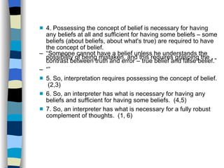 4. Possessing the concept of belief is necessary for having any beliefs at all and sufficient for having some beliefs – some beliefs (about beliefs, about what's true) are required to have the concept of belief. “ Someone  cannot  have a belief unless he understands the possibility of being mistaken, and this requires grasping the contrast between truth and error – true belief and false belief.” “” 5. So, interpretation requires possessing the concept of belief.  (2,3)‏ 6. So, an interpreter has what is necessary for having any beliefs and sufficient for having some beliefs.  (4,5)‏ 7. So, an interpreter has what is necessary for a fully robust complement of thoughts.  (1, 6) ‏ 