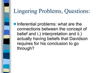 Lingering Problems, Questions: Inferential problems: what are the connections between the concept of belief and i.) interpretation and ii.) actually having beliefs that Davidson requires for his conclusion to go through?  